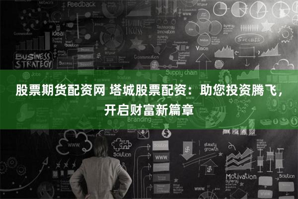 股票期货配资网 塔城股票配资：助您投资腾飞，开启财富新篇章
