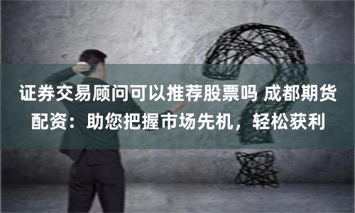 证券交易顾问可以推荐股票吗 成都期货配资:助您把握市场先机,轻松获利