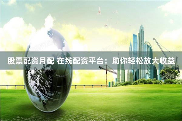 股票配资月配 在线配资平台：助你轻松放大收益