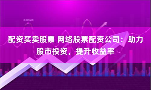 配资买卖股票 网络股票配资公司：助力股市投资，提升收益率