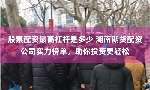 股票配资最高杠杆是多少 湖南期货配资公司实力榜单，助你投资更轻松
