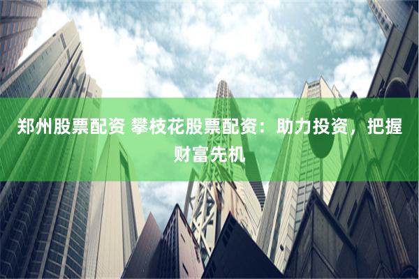 郑州股票配资 攀枝花股票配资：助力投资，把握财富先机