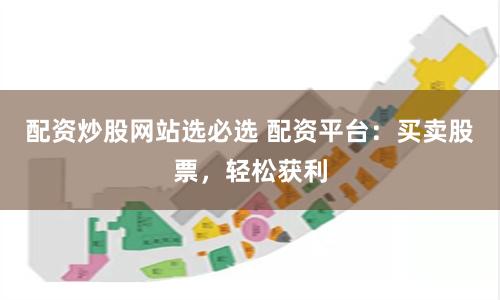 配资炒股网站选必选 配资平台：买卖股票，轻松获利
