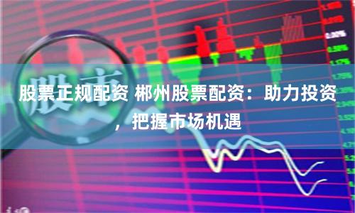 股票正规配资 郴州股票配资：助力投资，把握市场机遇