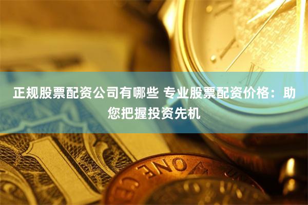 正规股票配资公司有哪些 专业股票配资价格：助您把握投资先机
