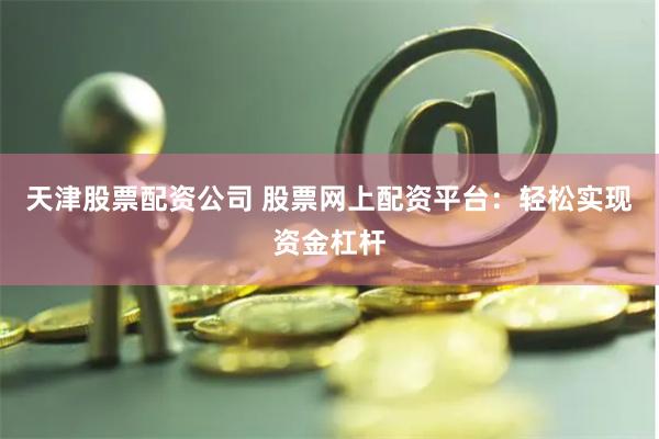 天津股票配资公司 股票网上配资平台：轻松实现资金杠杆