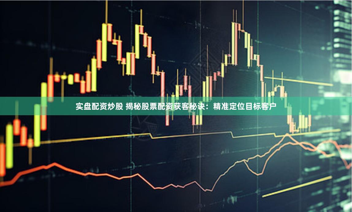 实盘配资炒股 揭秘股票配资获客秘诀：精准定位目标客户