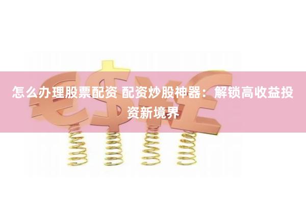 怎么办理股票配资 配资炒股神器:解锁高收益投资新境界