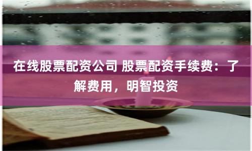 在线股票配资公司 股票配资手续费:了解费用,明智投资