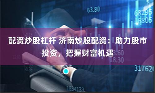 配资炒股杠杆 济南炒股配资：助力股市投资，把握财富机遇