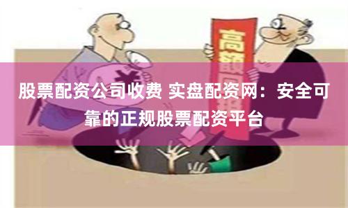 股票配资公司收费 实盘配资网：安全可靠的正规股票配资平台