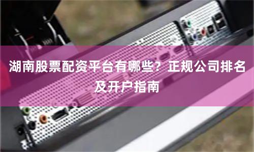 湖南股票配资平台有哪些？正规公司排名及开户指南