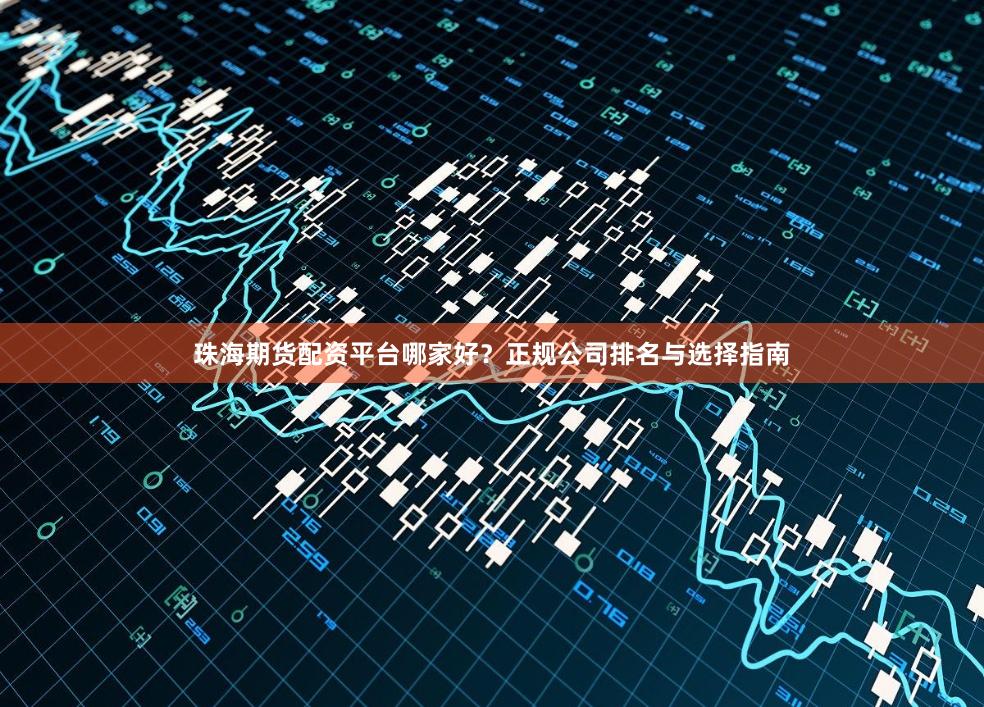 珠海期货配资平台哪家好？正规公司排名与选择指南